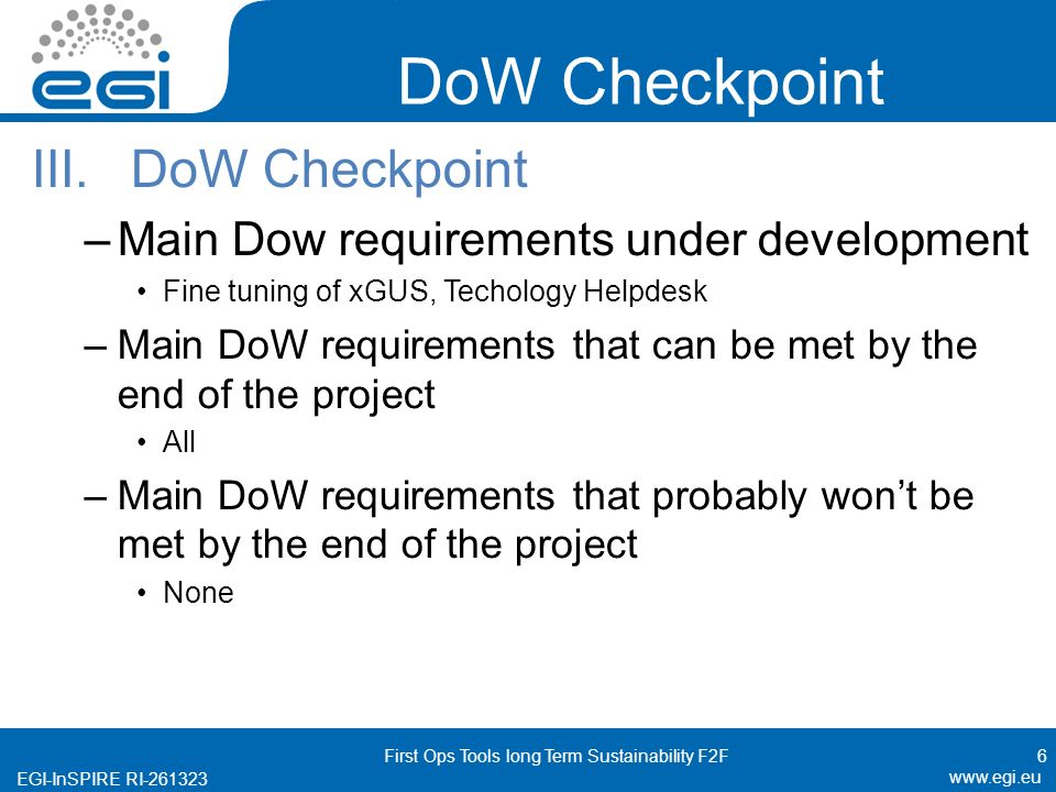 EGI-InSPIRE RI DoW Checkpoint III.DoW Checkpoint –Main Dow requirements under development Fine tuning of xGUS, Techology Helpdesk –Main DoW requirements that can be met by the end of the project All –Main DoW requirements that probably won’t be met by the end of the project None 6 First Ops Tools long Term Sustainability F2F