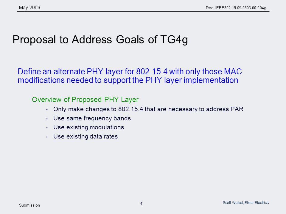 4 May 2009 Doc: IEEE g Submission Scott Weikel, Elster Electricty Define an alternate PHY layer for with only those MAC modifications needed to support the PHY layer implementation Overview of Proposed PHY Layer Only make changes to that are necessary to address PAR Use same frequency bands Use existing modulations Use existing data rates Proposal to Address Goals of TG4g