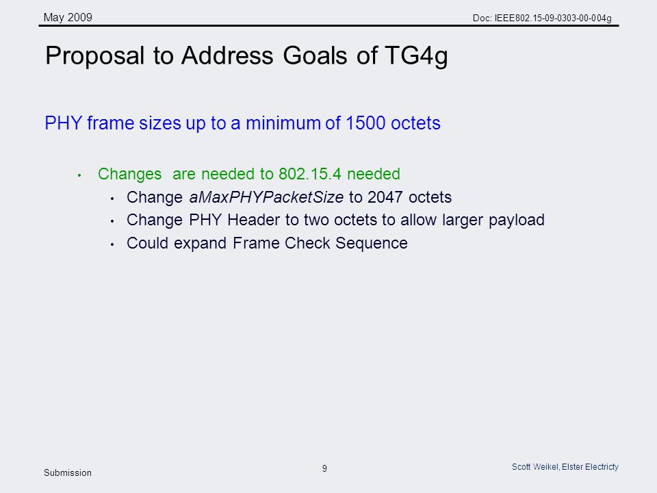 9 May 2009 Doc: IEEE g Submission Scott Weikel, Elster Electricty Proposal to Address Goals of TG4g PHY frame sizes up to a minimum of 1500 octets Changes are needed to needed Change aMaxPHYPacketSize to 2047 octets Change PHY Header to two octets to allow larger payload Could expand Frame Check Sequence