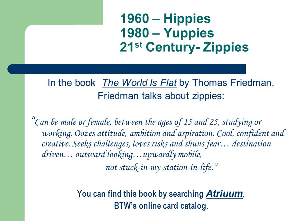 1960 – Hippies 1980 – Yuppies 21 st Century- Zippies In the book The World Is Flat by Thomas Friedman, Friedman talks about zippies: Can be male or female, between the ages of 15 and 25, studying or working.