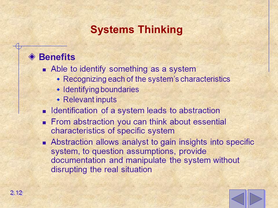 Systems Thinking Benefits Able to identify something as a system  Recognizing each of the system’s characteristics  Identifying boundaries  Relevant inputs Identification of a system leads to abstraction From abstraction you can think about essential characteristics of specific system Abstraction allows analyst to gain insights into specific system, to question assumptions, provide documentation and manipulate the system without disrupting the real situation 2.12