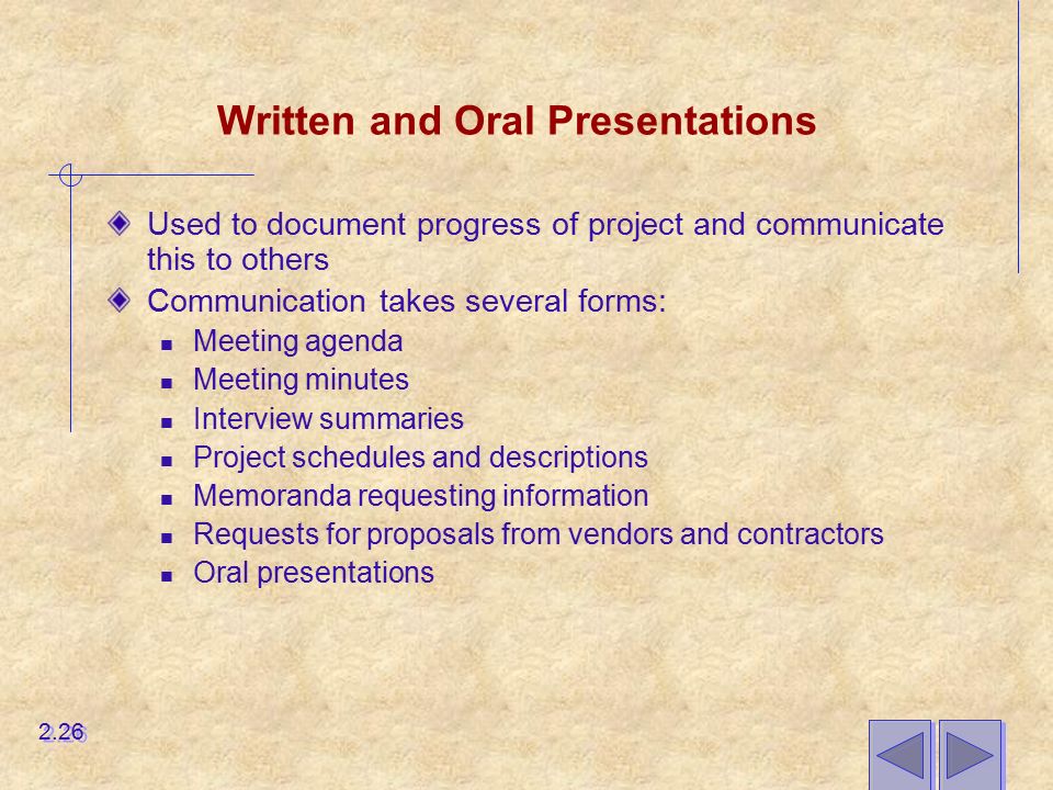 Written and Oral Presentations Used to document progress of project and communicate this to others Communication takes several forms: Meeting agenda Meeting minutes Interview summaries Project schedules and descriptions Memoranda requesting information Requests for proposals from vendors and contractors Oral presentations 2.26