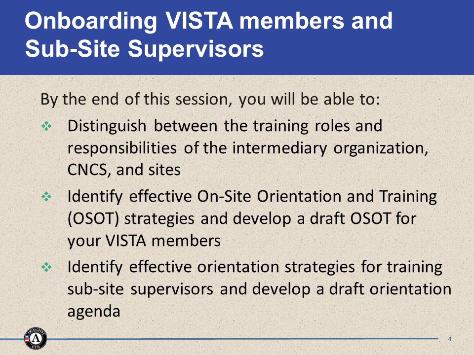 Onboarding VISTA members and Sub-Site Supervisors By the end of this session, you will be able to:  Distinguish between the training roles and responsibilities of the intermediary organization, CNCS, and sites  Identify effective On-Site Orientation and Training (OSOT) strategies and develop a draft OSOT for your VISTA members  Identify effective orientation strategies for training sub-site supervisors and develop a draft orientation agenda 4