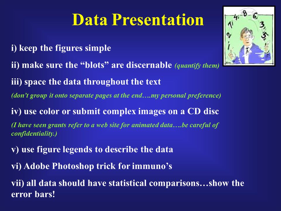 Data Presentation i) keep the figures simple ii) make sure the blots are discernable (quantify them) iii) space the data throughout the text (don’t group it onto separate pages at the end….my personal preference) iv) use color or submit complex images on a CD disc (I have seen grants refer to a web site for animated data….be careful of confidentiality.) v) use figure legends to describe the data vi) Adobe Photoshop trick for immuno’s vii) all data should have statistical comparisons…show the error bars!