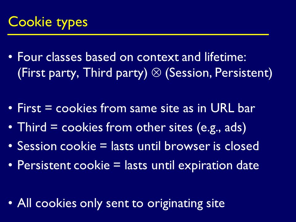 Cookie types Four classes based on context and lifetime: (First party, Third party)  (Session, Persistent) First = cookies from same site as in URL bar Third = cookies from other sites (e.g., ads) Session cookie = lasts until browser is closed Persistent cookie = lasts until expiration date All cookies only sent to originating site