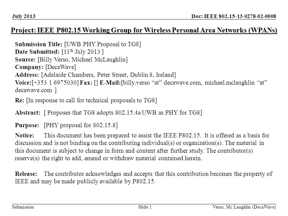 Doc: IEEE Submission July 2013 Verso, Mc Laughlin (DecaWave)Slide 1 Project: IEEE P Working Group for Wireless Personal Area Networks (WPANs) Submission Title: [UWB PHY Proposal to TG8] Date Submitted: [11 th July 2013 ] Source: [Billy Verso, Michael McLaughlin] Company: [DecaWave] Address: [Adelaide Chambers, Peter Street, Dublin 8, Ireland] Voice:[ ] Fax: []  [billy.verso at decawave.com, michael.mclaughlin at decawave.com ] Re: [In response to call for technical proposals to TG8] Abstract:[ Proposes that TG8 adopts a UWB as PHY for TG8] Purpose:[PHY proposal for ] Notice:This document has been prepared to assist the IEEE P