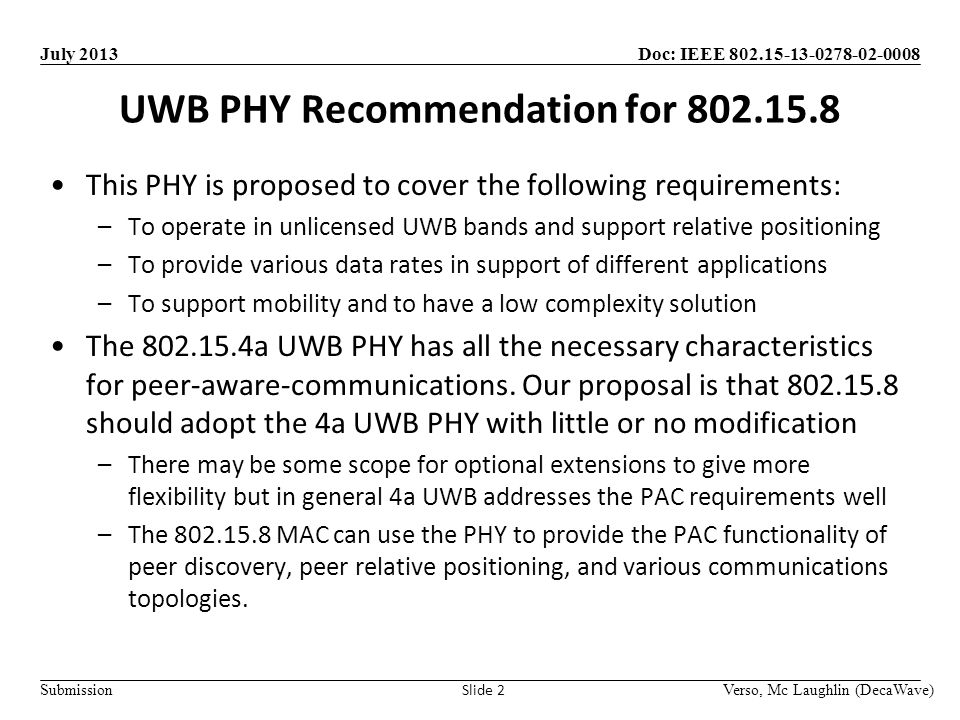 Doc: IEEE Submission July 2013 UWB PHY Recommendation for Verso, Mc Laughlin (DecaWave) Slide 2 This PHY is proposed to cover the following requirements: –To operate in unlicensed UWB bands and support relative positioning –To provide various data rates in support of different applications –To support mobility and to have a low complexity solution The a UWB PHY has all the necessary characteristics for peer-aware-communications.