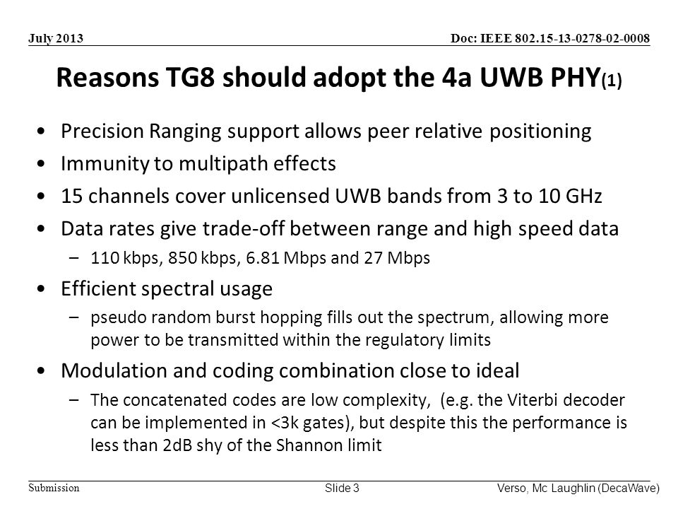 Doc: IEEE Submission July 2013 Verso, Mc Laughlin (DecaWave)Slide 3 Reasons TG8 should adopt the 4a UWB PHY (1) Precision Ranging support allows peer relative positioning Immunity to multipath effects 15 channels cover unlicensed UWB bands from 3 to 10 GHz Data rates give trade-off between range and high speed data –110 kbps, 850 kbps, 6.81 Mbps and 27 Mbps Efficient spectral usage –pseudo random burst hopping fills out the spectrum, allowing more power to be transmitted within the regulatory limits Modulation and coding combination close to ideal –The concatenated codes are low complexity, (e.g.