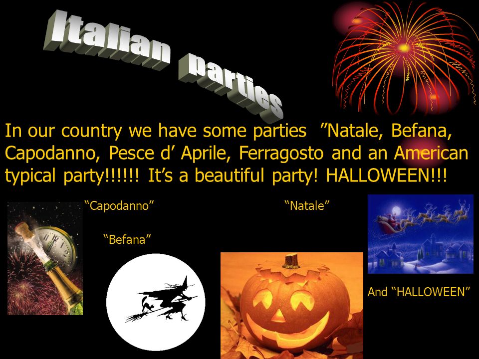 In our country we have some parties Natale, Befana, Capodanno, Pesce d Aprile, Ferragosto and an American typical party!!!!!.