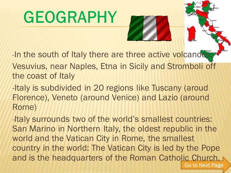 - In the south of Italy there are three active volcanoes: Vesuvius, near Naples, Etna in Sicily and Stromboli off the coast of Italy -Italy is subdivided in 20 regions like Tuscany (aroud Florence), Veneto (around Venice) and Lazio (around Rome) - Italy surrounds two of the worlds smallest countries: San Marino in Northern Italy, the oldest republic in the world and the Vatican City in Rome, the smallest country in the world: The Vatican City is led by the Pope and is the headquarters of the Roman Catholic Church.