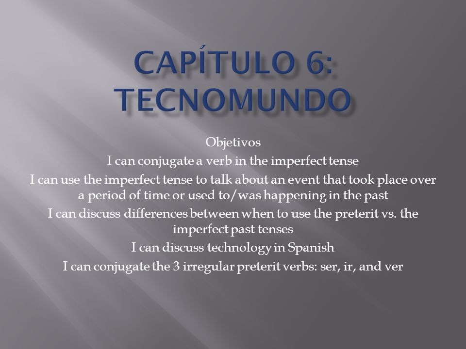 Objetivos I can conjugate a verb in the imperfect tense I can use the imperfect tense to talk about an event that took place over a period of time or used to/was happening in the past I can discuss differences between when to use the preterit vs.