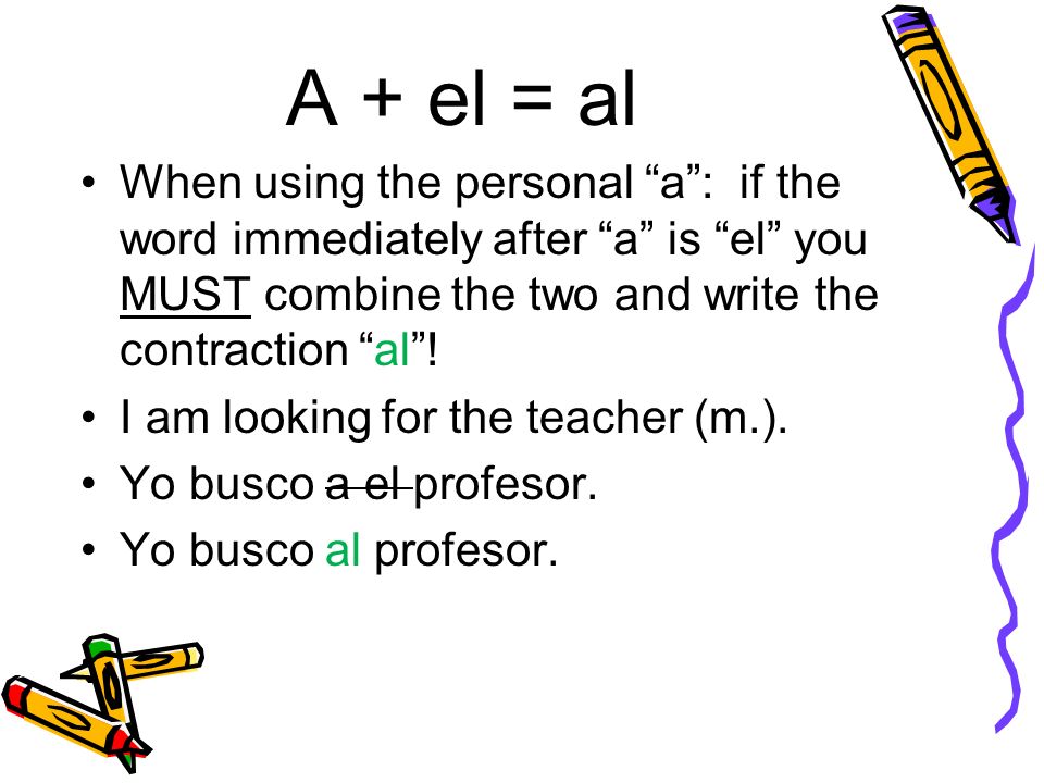 A + el = al When using the personal a: if the word immediately after a is el you MUST combine the two and write the contraction al.