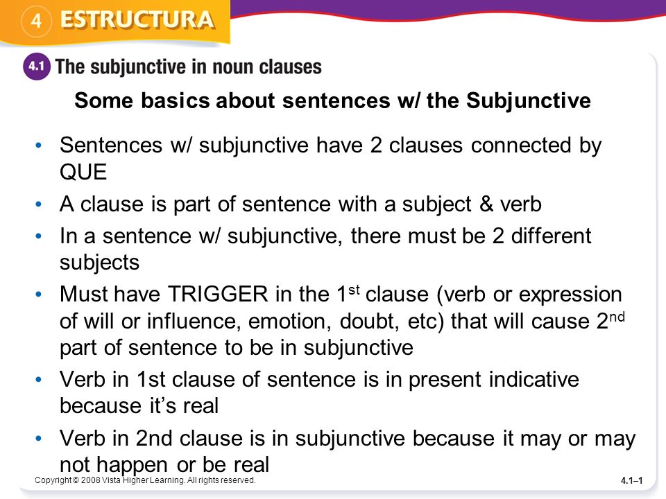Some basics about sentences w/ the Subjunctive Sentences w/ subjunctive have 2 clauses connected by QUE A clause is part of sentence with a subject & verb In a sentence w/ subjunctive, there must be 2 different subjects Must have TRIGGER in the 1 st clause (verb or expression of will or influence, emotion, doubt, etc) that will cause 2 nd part of sentence to be in subjunctive Verb in 1st clause of sentence is in present indicative because its real Verb in 2nd clause is in subjunctive because it may or may not happen or be real Copyright © 2008 Vista Higher Learning.