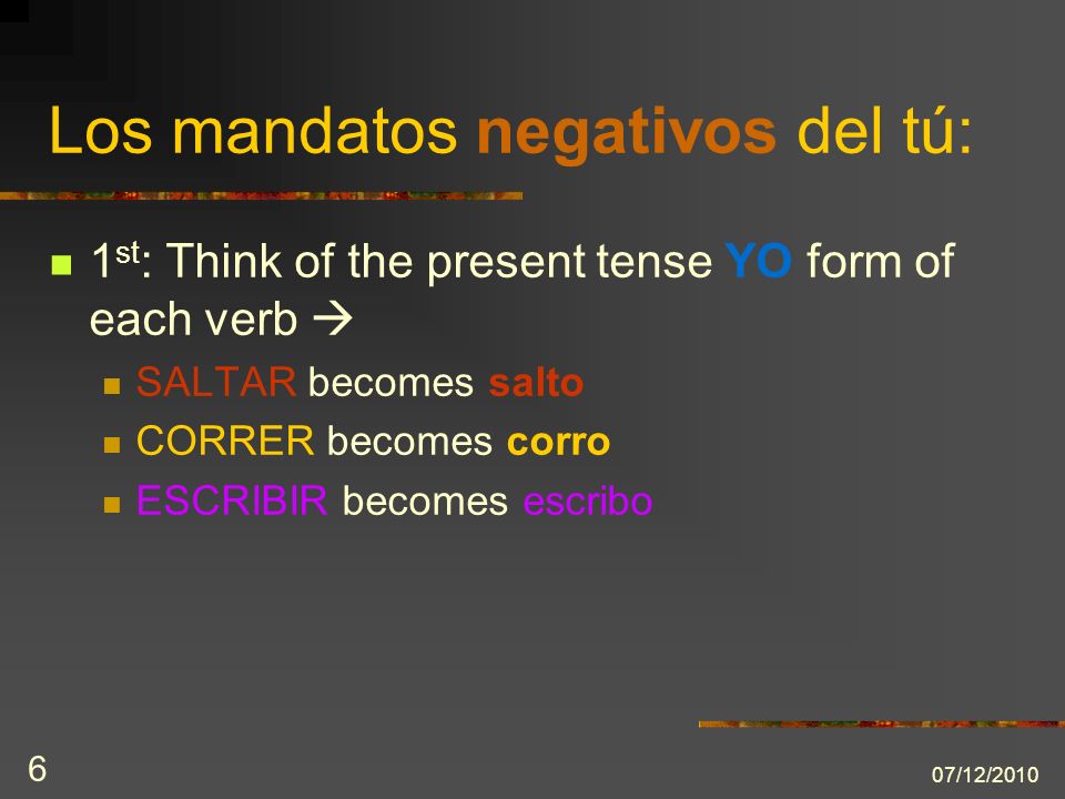 07/12/ st : Think of the present tense YO form of each verb SALTAR becomes salto CORRER becomes corro ESCRIBIR becomes escribo Los mandatos negativos del tú: