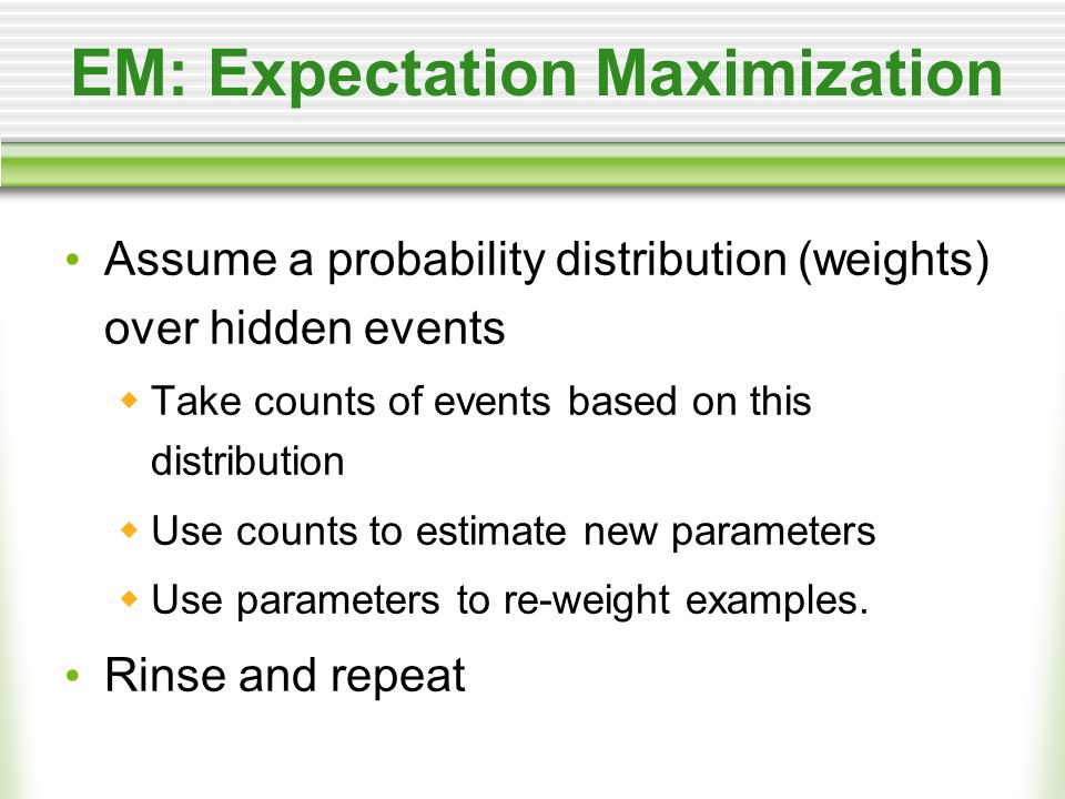 EM: Expectation Maximization Assume a probability distribution (weights) over hidden events Take counts of events based on this distribution Use counts to estimate new parameters Use parameters to re-weight examples.