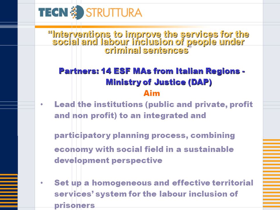 Interventions to improve the services for the social and labour inclusion of people under criminal sentencesInterventions to improve the services for the social and labour inclusion of people under criminal sentences Partners: 14 ESF MAs from Italian Regions - Ministry of Justice (DAP) Aim Lead the institutions (public and private, profit and non profit) to an integrated and participatory planning process, combining economy with social field in a sustainable development perspective Set up a homogeneous and effective territorial services system for the labour inclusion of prisoners