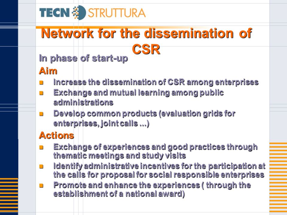 Network for the dissemination of CSR In phase of start-up Aim Increase the dissemination of CSR among enterprises Increase the dissemination of CSR among enterprises Exchange and mutual learning among public administrations Exchange and mutual learning among public administrations Develop common products (evaluation grids for enterprises, joint calls...) Develop common products (evaluation grids for enterprises, joint calls...)Actions Exchange of experiences and good practices through thematic meetings and study visits Exchange of experiences and good practices through thematic meetings and study visits Identify administrative incentives for the participation at the calls for proposal for social responsible enterprises Identify administrative incentives for the participation at the calls for proposal for social responsible enterprises Promote and enhance the experiences ( through the establishment of a national award) Promote and enhance the experiences ( through the establishment of a national award)
