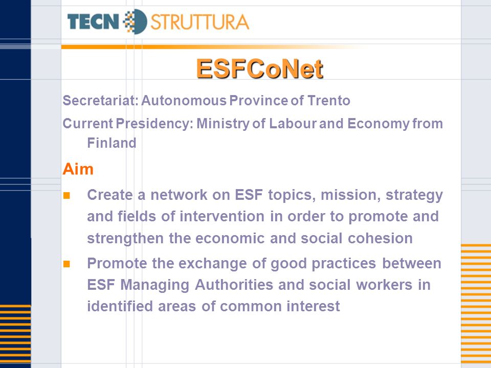 ESFCoNet Secretariat: Autonomous Province of Trento Current Presidency: Ministry of Labour and Economy from Finland Aim Create a network on ESF topics, mission, strategy and fields of intervention in order to promote and strengthen the economic and social cohesion Promote the exchange of good practices between ESF Managing Authorities and social workers in identified areas of common interest
