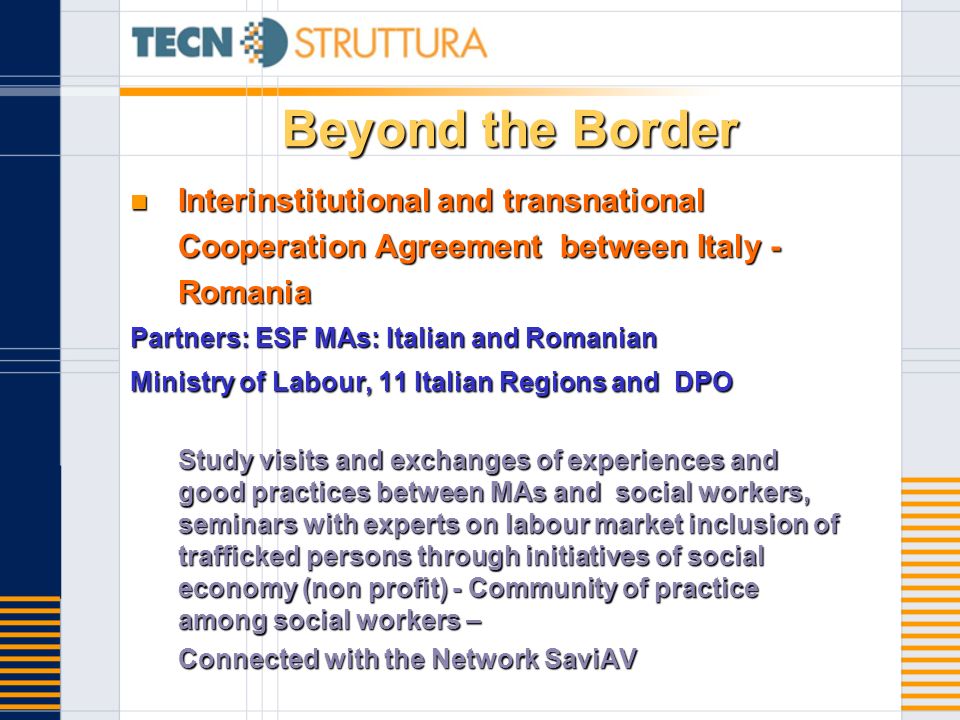 Beyond the Border Interinstitutional and transnational Cooperation Agreement between Italy - Romania Interinstitutional and transnational Cooperation Agreement between Italy - Romania Partners: ESF MAs: Italian and Romanian Ministry of Labour, 11 Italian Regions and DPO Study visits and exchanges of experiences and good practices between MAs and social workers, seminars with experts on labour market inclusion of trafficked persons through initiatives of social economy (non profit) - Community of practice among social workers – Connected with the Network SaviAV
