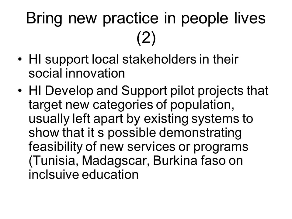 Bring new practice in people lives (2) HI support local stakeholders in their social innovation HI Develop and Support pilot projects that target new categories of population, usually left apart by existing systems to show that it s possible demonstrating feasibility of new services or programs (Tunisia, Madagscar, Burkina faso on inclsuive education