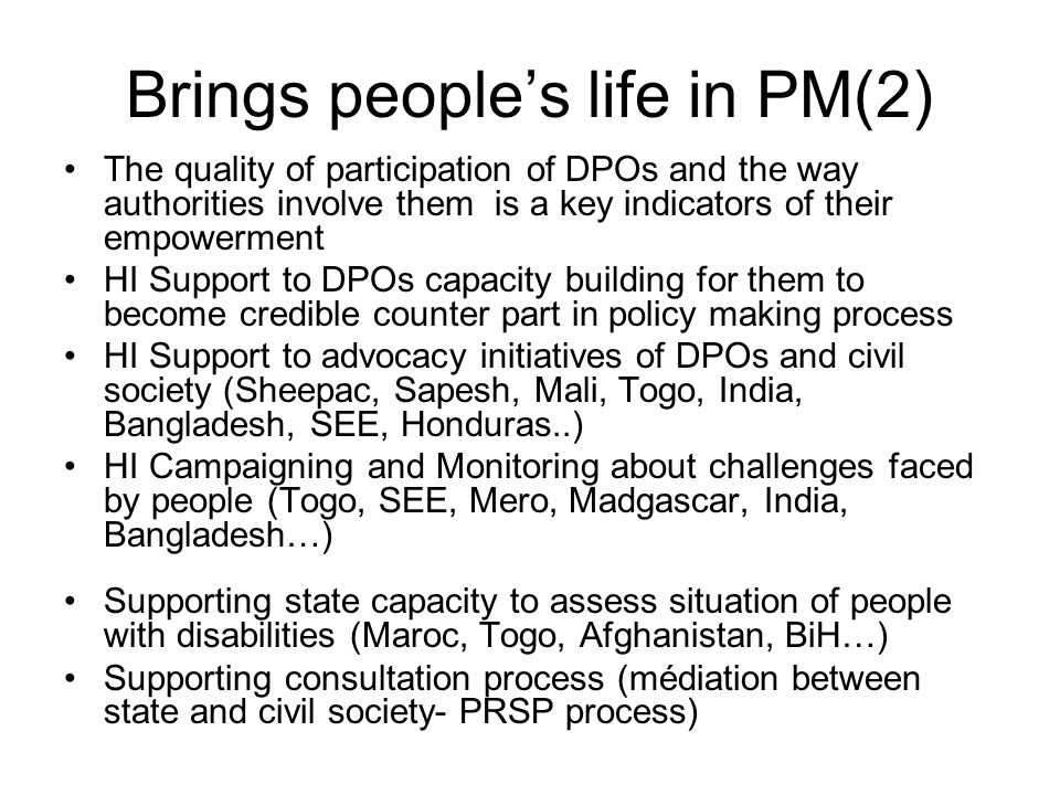 Brings peoples life in PM(2) The quality of participation of DPOs and the way authorities involve them is a key indicators of their empowerment HI Support to DPOs capacity building for them to become credible counter part in policy making process HI Support to advocacy initiatives of DPOs and civil society (Sheepac, Sapesh, Mali, Togo, India, Bangladesh, SEE, Honduras..) HI Campaigning and Monitoring about challenges faced by people (Togo, SEE, Mero, Madgascar, India, Bangladesh…) Supporting state capacity to assess situation of people with disabilities (Maroc, Togo, Afghanistan, BiH…) Supporting consultation process (médiation between state and civil society- PRSP process)