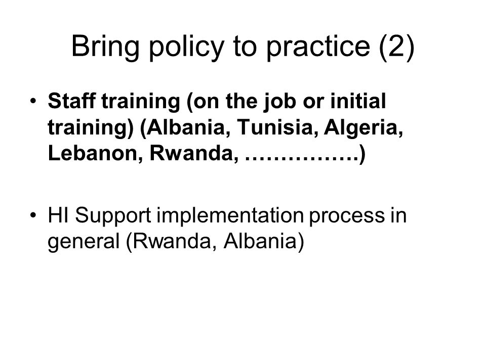 Bring policy to practice (2) Staff training (on the job or initial training) (Albania, Tunisia, Algeria, Lebanon, Rwanda, …………….) HI Support implementation process in general (Rwanda, Albania)