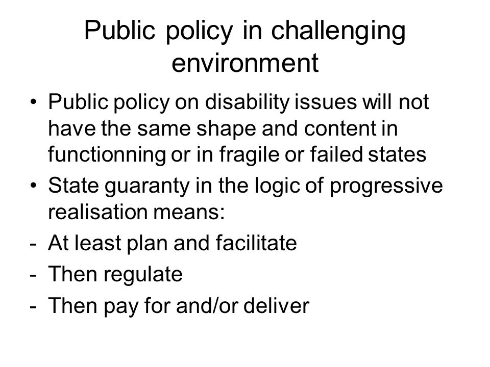 Public policy in challenging environment Public policy on disability issues will not have the same shape and content in functionning or in fragile or failed states State guaranty in the logic of progressive realisation means: -At least plan and facilitate -Then regulate -Then pay for and/or deliver