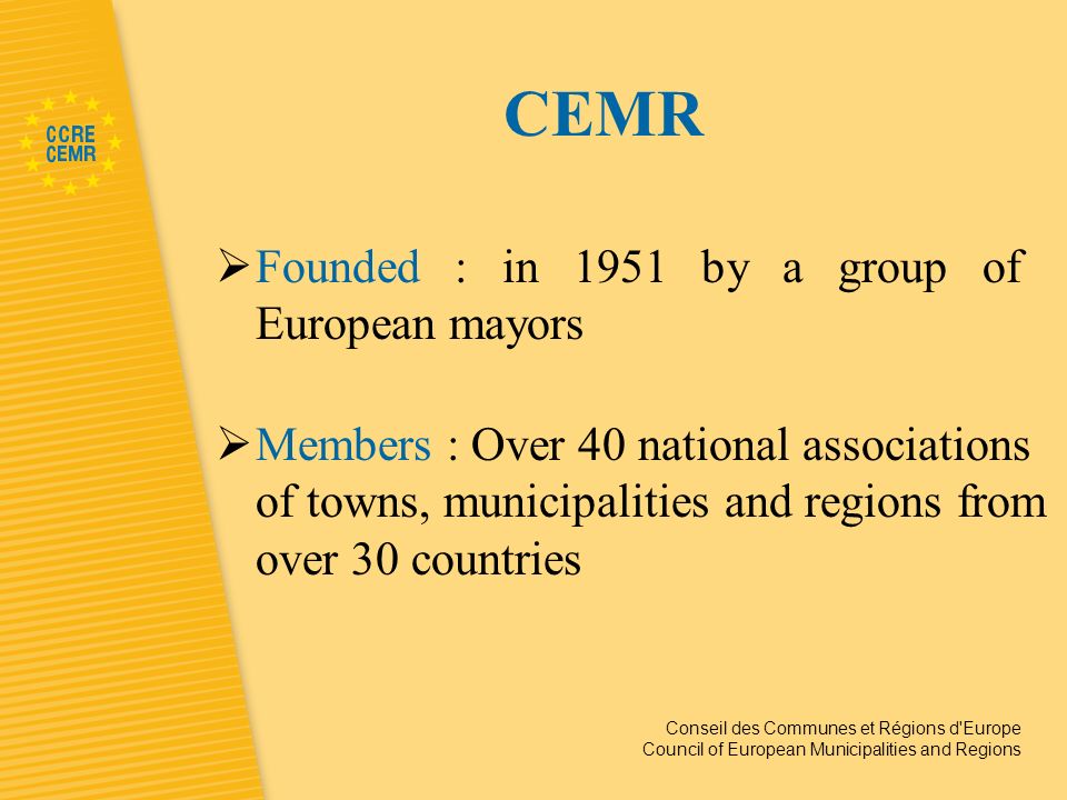 Conseil des Communes et Régions d Europe Council of European Municipalities and Regions CEMR Founded : in 1951 by a group of European mayors Members : Over 40 national associations of towns, municipalities and regions from over 30 countries
