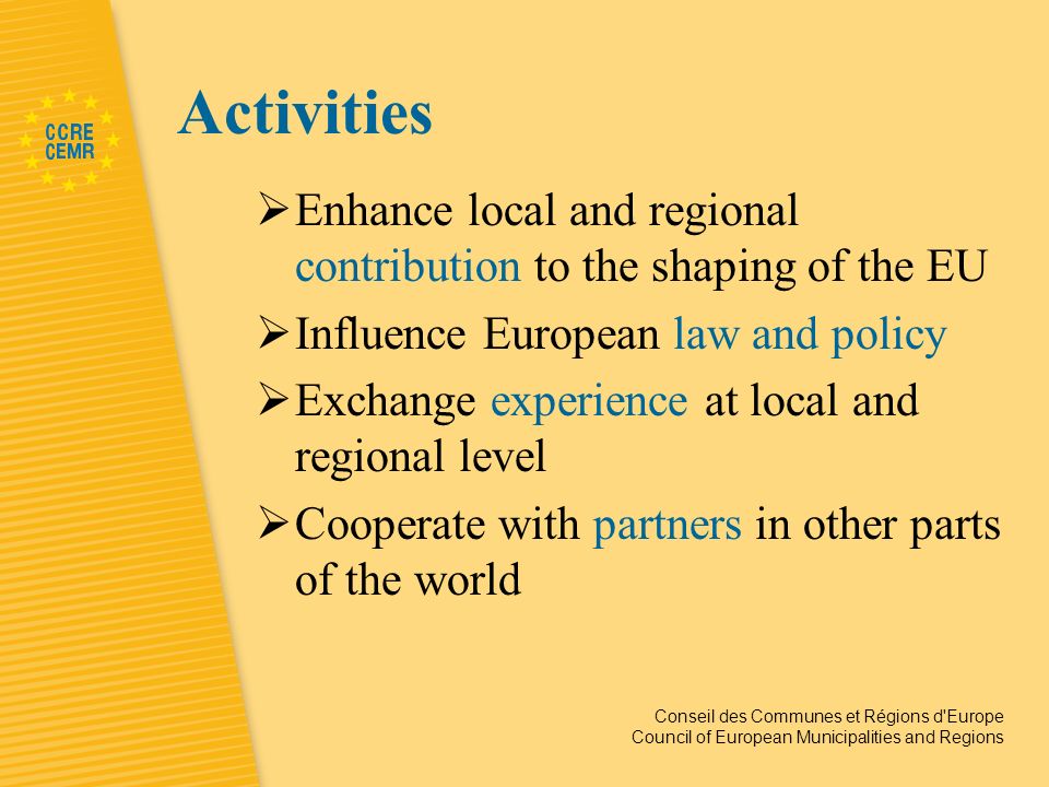 Conseil des Communes et Régions d Europe Council of European Municipalities and Regions Activities Enhance local and regional contribution to the shaping of the EU Influence European law and policy Exchange experience at local and regional level Cooperate with partners in other parts of the world