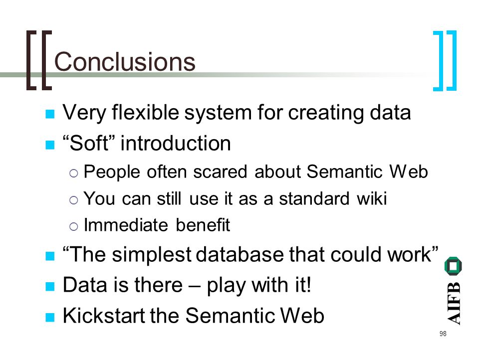 AIFB 98 Conclusions Very flexible system for creating data Soft introduction People often scared about Semantic Web You can still use it as a standard wiki Immediate benefit The simplest database that could work Data is there – play with it.