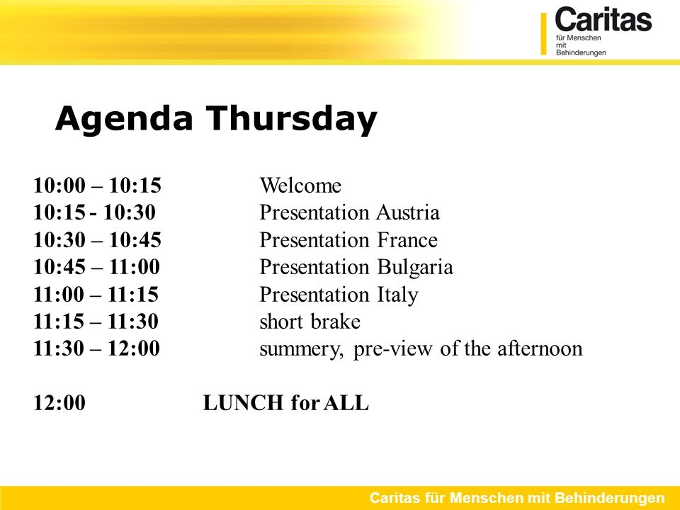 Agenda Thursday Caritas für Menschen mit Behinderungen 10:00 – 10:15 Welcome 10:15- 10:30Presentation Austria 10:30 – 10:45Presentation France 10:45 – 11:00Presentation Bulgaria 11:00 – 11:15Presentation Italy 11:15 – 11:30short brake 11:30 – 12:00summery, pre-view of the afternoon 12:00LUNCH for ALL