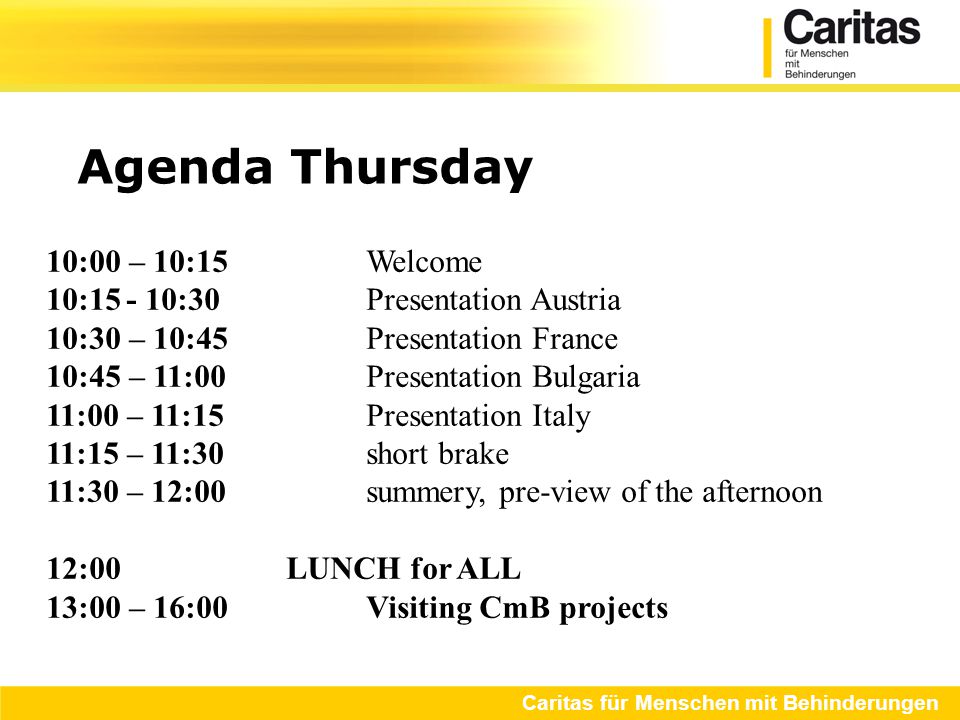Agenda Thursday Caritas für Menschen mit Behinderungen 10:00 – 10:15 Welcome 10:15- 10:30Presentation Austria 10:30 – 10:45Presentation France 10:45 – 11:00Presentation Bulgaria 11:00 – 11:15Presentation Italy 11:15 – 11:30short brake 11:30 – 12:00summery, pre-view of the afternoon 12:00LUNCH for ALL 13:00 – 16:00 Visiting CmB projects