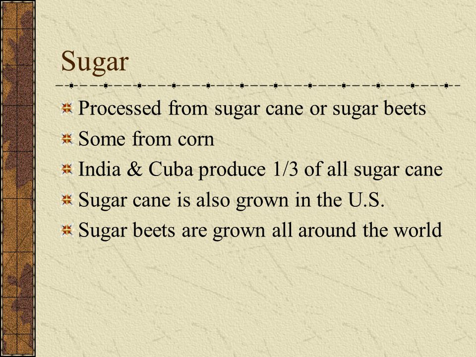 Sugar Processed from sugar cane or sugar beets Some from corn India & Cuba produce 1/3 of all sugar cane Sugar cane is also grown in the U.S.