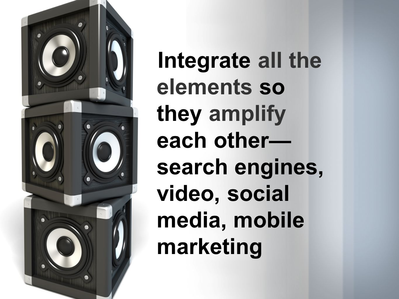 Integrate all the elements so they amplify each other search engines, video, social media, mobile marketing