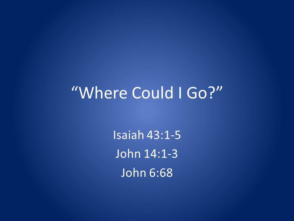 Where Could I Go Isaiah 43:1-5 John 14:1-3 John 6:68