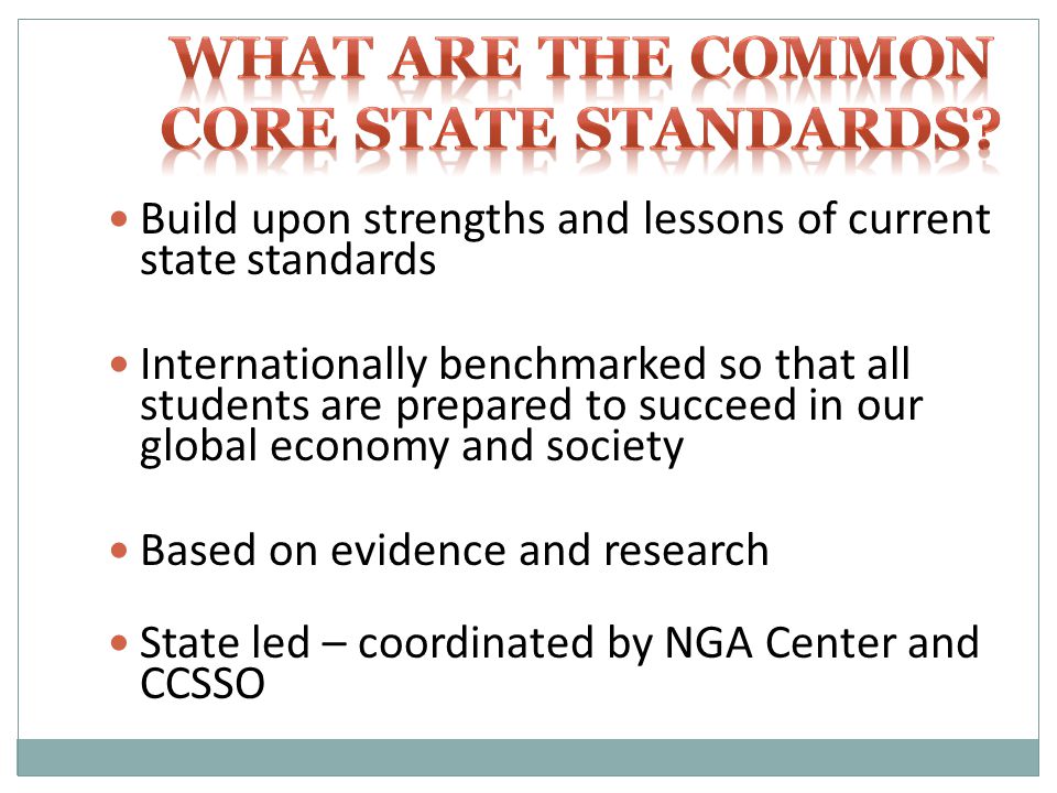 Build upon strengths and lessons of current state standards Internationally benchmarked so that all students are prepared to succeed in our global economy and society Based on evidence and research State led – coordinated by NGA Center and CCSSO