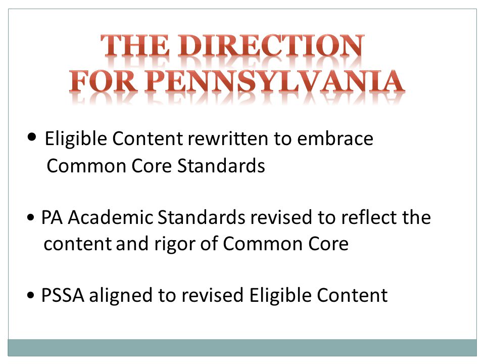 Eligible Content rewritten to embrace Common Core Standards PA Academic Standards revised to reflect the content and rigor of Common Core PSSA aligned to revised Eligible Content