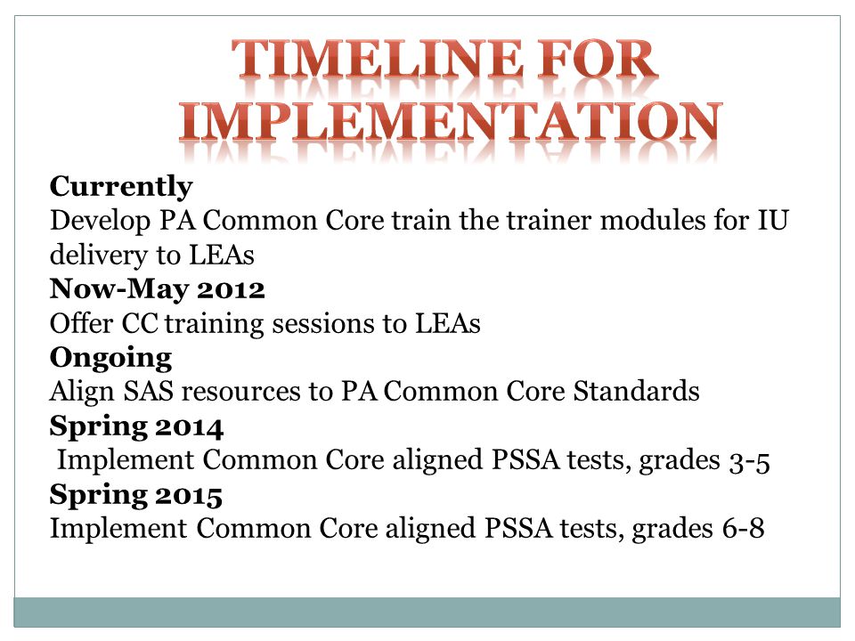 Currently Develop PA Common Core train the trainer modules for IU delivery to LEAs Now-May 2012 Offer CC training sessions to LEAs Ongoing Align SAS resources to PA Common Core Standards Spring 2014 Implement Common Core aligned PSSA tests, grades 3-5 Spring 2015 Implement Common Core aligned PSSA tests, grades 6-8