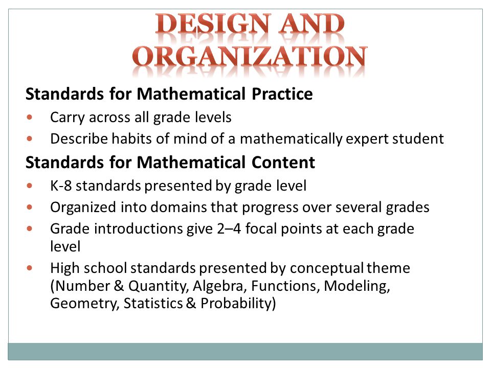 Standards for Mathematical Practice Carry across all grade levels Describe habits of mind of a mathematically expert student Standards for Mathematical Content K-8 standards presented by grade level Organized into domains that progress over several grades Grade introductions give 2–4 focal points at each grade level High school standards presented by conceptual theme (Number & Quantity, Algebra, Functions, Modeling, Geometry, Statistics & Probability)