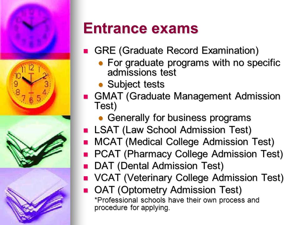 Entrance exams GRE (Graduate Record Examination) GRE (Graduate Record Examination) For graduate programs with no specific admissions test For graduate programs with no specific admissions test Subject tests Subject tests GMAT (Graduate Management Admission Test) GMAT (Graduate Management Admission Test) Generally for business programs Generally for business programs LSAT (Law School Admission Test) LSAT (Law School Admission Test) MCAT (Medical College Admission Test) MCAT (Medical College Admission Test) PCAT (Pharmacy College Admission Test) PCAT (Pharmacy College Admission Test) DAT (Dental Admission Test) DAT (Dental Admission Test) VCAT (Veterinary College Admission Test) VCAT (Veterinary College Admission Test) OAT (Optometry Admission Test) OAT (Optometry Admission Test) *Professional schools have their own process and procedure for applying.