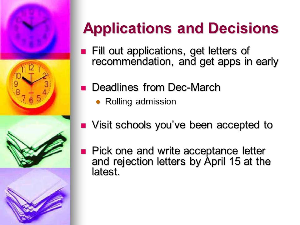 Applications and Decisions Fill out applications, get letters of recommendation, and get apps in early Fill out applications, get letters of recommendation, and get apps in early Deadlines from Dec-March Deadlines from Dec-March Rolling admission Rolling admission Visit schools youve been accepted to Visit schools youve been accepted to Pick one and write acceptance letter and rejection letters by April 15 at the latest.