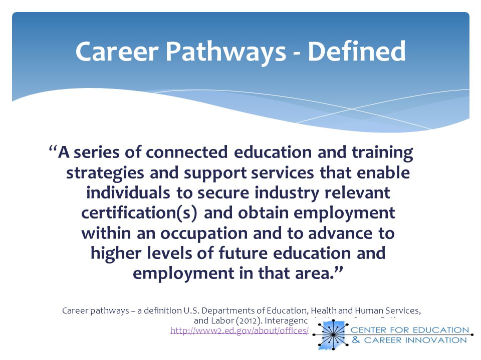 A series of connected education and training strategies and support services that enable individuals to secure industry relevant certification(s) and obtain employment within an occupation and to advance to higher levels of future education and employment in that area.