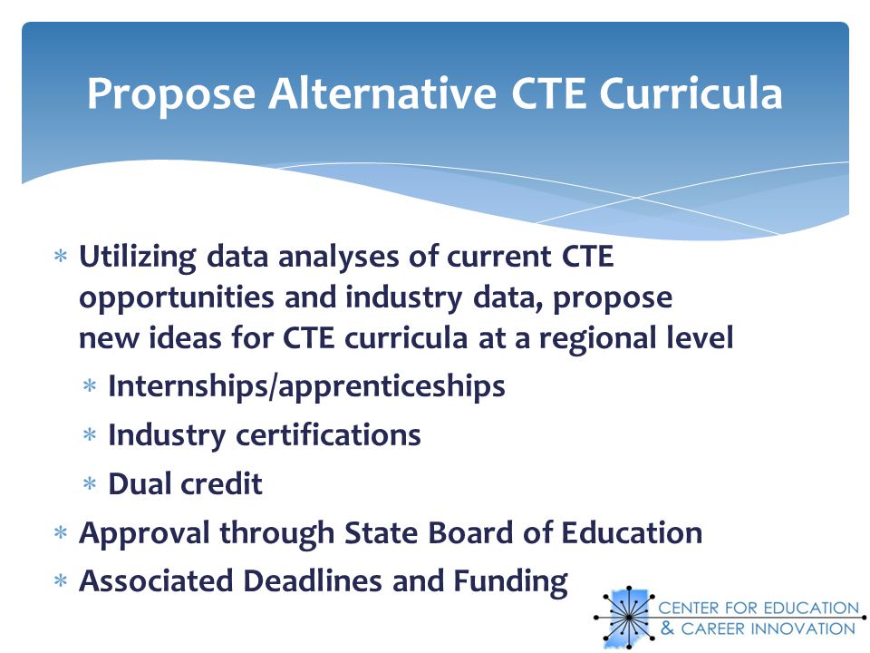 Utilizing data analyses of current CTE opportunities and industry data, propose new ideas for CTE curricula at a regional level Internships/apprenticeships Industry certifications Dual credit Approval through State Board of Education Associated Deadlines and Funding Propose Alternative CTE Curricula
