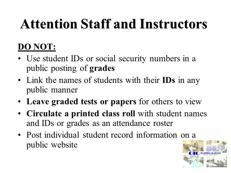 Attention Staff and Instructors DO NOT: Use student IDs or social security numbers in a public posting of grades Link the names of students with their IDs in any public manner Leave graded tests or papers for others to view Circulate a printed class roll with student names and IDs or grades as an attendance roster Post individual student record information on a public website