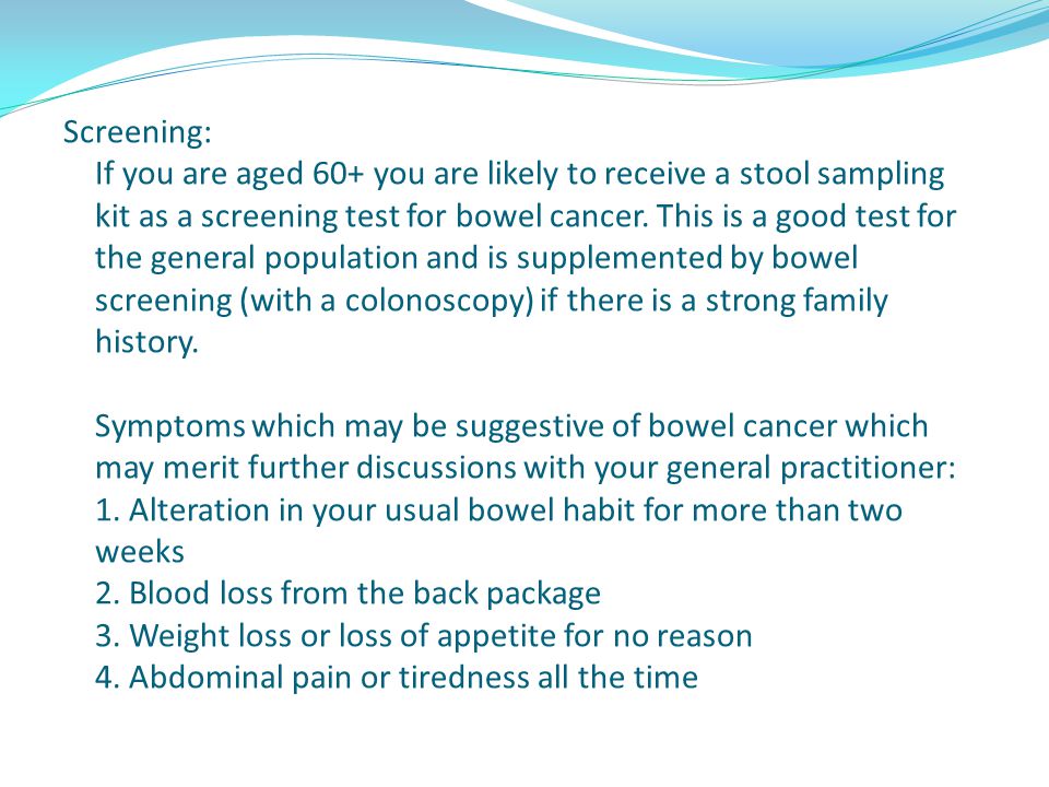 Screening: If you are aged 60+ you are likely to receive a stool sampling kit as a screening test for bowel cancer.