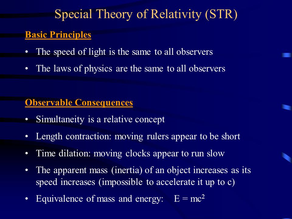 Basic Principles The speed of light is the same to all observers The laws of physics are the same to all observers Observable Consequences Simultaneity is a relative concept Length contraction: moving rulers appear to be short Time dilation: moving clocks appear to run slow The apparent mass (inertia) of an object increases as its speed increases (impossible to accelerate it up to c) Equivalence of mass and energy: E = mc 2 Special Theory of Relativity (STR)