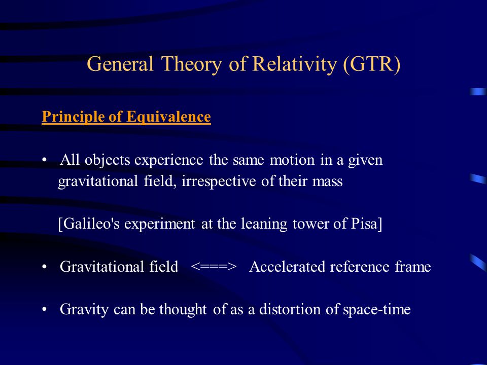 General Theory of Relativity (GTR) Principle of Equivalence All objects experience the same motion in a given gravitational field, irrespective of their mass [Galileo s experiment at the leaning tower of Pisa] Gravitational field Accelerated reference frame Gravity can be thought of as a distortion of space-time