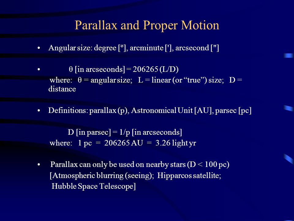 Parallax and Proper Motion Angular size: degree [º], arcminute [ ], arcsecond [ ] θ [in arcseconds] = (L/D) where: θ = angular size; L = linear (or true) size; D = distance Definitions: parallax (p), Astronomical Unit [AU], parsec [pc] D [in parsec] = 1/p [in arcseconds] where: 1 pc = AU = 3.26 light yr Parallax can only be used on nearby stars (D < 100 pc) [Atmospheric blurring (seeing); Hipparcos satellite; Hubble Space Telescope]
