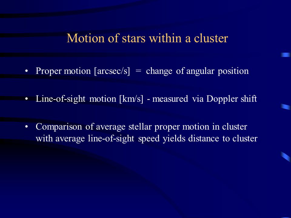 Motion of stars within a cluster Proper motion [arcsec/s] = change of angular position Line-of-sight motion [km/s] - measured via Doppler shift Comparison of average stellar proper motion in cluster with average line-of-sight speed yields distance to cluster