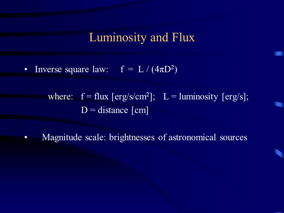 Luminosity and Flux Inverse square law: f = L / (4πD 2 ) where: f = flux [erg/s/cm 2 ]; L = luminosity [erg/s]; D = distance [cm] Magnitude scale: brightnesses of astronomical sources